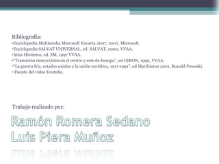 Trabajo realizado por: Bibliografía: Enciclopedia Multimedia Microsoft Encarta 2007, 2007, Microsoft. Enciclopedia SALVAT UNIVERSAL, ed. SALVAT, 2000, VVAA. Atlas Histórico, ed. SM, 1997 VVAA. “ Transición democrática en el centro y este de Europa”, ed GIRON, 1999, VVAA. “ La guerra fría. estados unidos y la unión soviética, 1917-1991”, ed Marthiston 2001, Ronald Powaski. Fuente del video Youtube. 