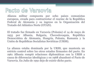 Alianza militar compuesta por ocho países comunistas europeos, creada para contrarrestar el rearme de la República Federal de Alemania y su ingreso en la Organización del Tratado del Atlántico Norte (OTAN).  El tratado fue firmado en Varsovia (Polonia) el 14 de mayo de 1955 por Albania, Bulgaria, Checoslovaquia, República Democrática de Alemania, Hungría, Polonia, Rumania y la Unión de Repúblicas Socialistas Soviéticas (URSS).  La alianza estaba dominada por la URSS, que mantenía un estricto control sobre los otros estados firmantes del pacto. En 1961 Albania rompió relaciones diplomáticas con la URSS a causa de diferencias ideológicas y en 1968 abandonó el Pacto de Varsovia. En Julio de 1991 dejo de existir dicho pacto. 