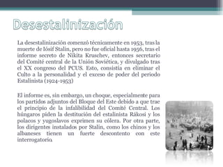 La desestalinización comenzó técnicamente en 1953, tras la muerte de Iósif Stalin, pero no fue oficial hasta 1956, tras el informe secreto de Nikita Kruschev, entonces secretario del Comité central de la Unión Soviética, y divulgado tras el XX congreso del PCUS. Esto, consistía en eliminar el Culto a la personalidad y el exceso de poder del periodo Estalinista (1924-1953) El informe es, sin embargo, un choque, especialmente para los partidos adjuntos del Bloque del Este debido a que trae el principio de la infalibilidad del Comité Central. Los húngaros piden la destitución del estalinista Rákosi y los polacos y yugoslavos exprimen su cólera. Por otra parte, los dirigentes instalados por Stalin, como los chinos y los albaneses tienen un fuerte descontento con este interrogatorio. 