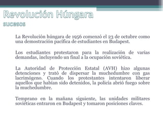 La Revolución húngara de 1956 comenzó el 23 de octubre como una demostración pacífica de estudiantes en Budapest.  Los estudiantes protestaron para la realización de varias demandas, incluyendo un final a la ocupación soviética.  La Autoridad de Protección Estatal (AVH) hizo algunas detenciones y trató de dispersar la muchedumbre con gas lacrimógeno. Cuando los protestantes intentaron liberar aquellos que habían sido detenidos, la policía abrió fuego sobre la muchedumbre. Temprano en la mañana siguiente, las unidades militares soviéticas entraron en Budapest y tomaron posiciones claves.  