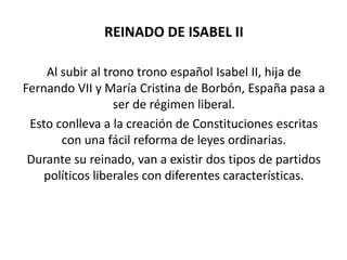 REINADO DE ISABEL II

    Al subir al trono trono español Isabel II, hija de
Fernando VII y María Cristina de Borbón, España pasa a
                  ser de régimen liberal.
 Esto conlleva a la creación de Constituciones escritas
       con una fácil reforma de leyes ordinarias.
 Durante su reinado, van a existir dos tipos de partidos
    políticos liberales con diferentes características.
 