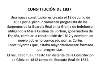 CONSTITUCIÓN DE 1837
   Una nueva constitución es creada el 18 de Junio de
     1837 por el pronunciamiento progresista de los
Sargentos de la Guardia Real en la Granja de Indefonso,
obligando a María Cristina de Borbón, gobernadora de
España, cambiar la constitución de 1812 y nombrar un
        nuevo gobierno convocado por las Cortes
Constituyentes que, estaba mayoritariamente formada
                    por progresistas.
El resultado fue un texto tan distante de la Constitución
    de Cádiz de 1812 como del Estatuto Real de 1834.
 