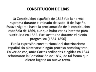 CONSTITUCIÓN DE 1845

    La Constitución española de 1845 fue la norma
  suprema durante el reinado de Isabel II de España.
Estuvo vigente hasta la proclamación de la constitución
 española de 1869, aunque hubo varios intentos para
  sustituirla en 1852. Fue sustituida durante el bienio
                 progresista (1854-1856)
   Fue la expresión constitucional del doctrinarismo
 español sin plantearse ningún proceso constituyente.
En vez de eso, unas Cortes ordinarias elegidas en 1844
 reformaron la Constitución de 1837, de tal forma que
              dieron lugar a un nuevo texto.
 