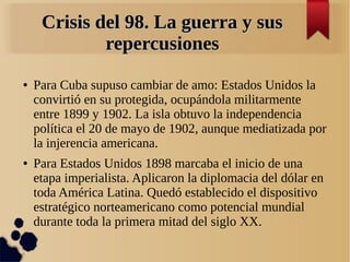Crisis del 98. La guerra y sus
             repercusiones
●   Para Cuba supuso cambiar de amo: Estados Unidos la
    convirtió en su protegida, ocupándola militarmente
    entre 1899 y 1902. La isla obtuvo la independencia
    política el 20 de mayo de 1902, aunque mediatizada por
    la injerencia americana.
●   Para Estados Unidos 1898 marcaba el inicio de una
    etapa imperialista. Aplicaron la diplomacia del dólar en
    toda América Latina. Quedó establecido el dispositivo
    estratégico norteamericano como potencial mundial
    durante toda la primera mitad del siglo XX.
 