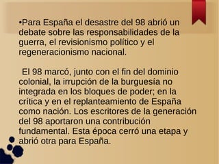 ●Para España el desastre del 98 abrió un
debate sobre las responsabilidades de la
guerra, el revisionismo político y el
regeneracionismo nacional.

 El 98 marcó, junto con el fin del dominio
colonial, la irrupción de la burguesía no
integrada en los bloques de poder; en la
crítica y en el replanteamiento de España
como nación. Los escritores de la generación
del 98 aportaron una contribución
fundamental. Esta época cerró una etapa y
abrió otra para España.
 