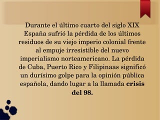 Durante el último cuarto del siglo XIX 
  España sufrió la pérdida de los últimos 
residuos de su viejo imperio colonial frente 
      al empuje irresistible del nuevo 
 imperialismo norteamericano. La pérdida 
de Cuba, Puerto Rico y Filipinaas significó 
 un durísimo golpe para la opinión pública 
española, dando lugar a la llamada crisis 
                  del 98.
 