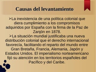 Causas del levantamiento
  ➢La inexistencia de una política colonial que
      diera cumplimiento a los compromisos
adquiridos por España con la firma de la Paz de
                  Zanjón en 1878.
   ➢La situación mundial justificaba una nueva
distribución colonial que el derecho internacional
favorecía, facilitando el reparto del mundo entre
    Gran Bretaña, Francia, Alemania, Japón y
Estados Unidos. El imperialismo norteamericano
 fijó su atención en los territorios españoles del
               Pacífico y del Caribe.
 