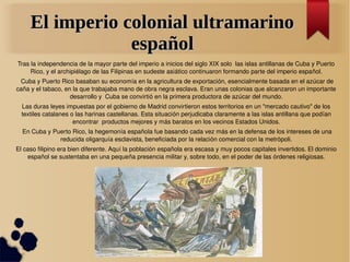 El imperio colonial ultramarino
                 español
Tras la independencia de la mayor parte del imperio a inicios del siglo XIX solo  las islas antillanas de Cuba y Puerto 
     Rico, y el archipiélago de las Filipinas en sudeste asiático continuaron formando parte del imperio español.
  Cuba y Puerto Rico basaban su economía en la agricultura de exportación, esencialmente basada en el azúcar de 
caña y el tabaco, en la que trabajaba mano de obra negra esclava. Eran unas colonias que alcanzaron un importante 
                    desarrollo y  Cuba se convirtió en la primera productora de azúcar del mundo.
  Las duras leyes impuestas por el gobierno de Madrid convirtieron estos territorios en un "mercado cautivo" de los 
  textiles catalanes o las harinas castellanas. Esta situación perjudicaba claramente a las islas antillana que podían 
                      encontrar  productos mejores y más baratos en los vecinos Estados Unidos.
  En Cuba y Puerto Rico, la hegemonía española fue basando cada vez más en la defensa de los intereses de una 
              reducida oligarquía esclavista, beneficiada por la relación comercial con la metrópoli.
El caso filipino era bien diferente. Aquí la población española era escasa y muy pocos capitales invertidos. El dominio 
    español se sustentaba en una pequeña presencia militar y, sobre todo, en el poder de las órdenes religiosas.
 