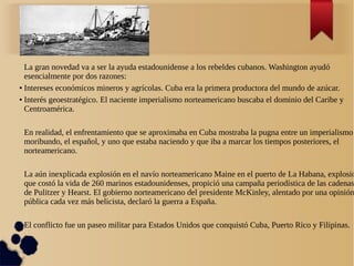 La gran novedad va a ser la ayuda estadounidense a los rebeldes cubanos. Washington ayudó
  esencialmente por dos razones:
● Intereses económicos mineros y agrícolas. Cuba era la primera productora del mundo de azúcar.


● Interés geoestratégico. El naciente imperialismo norteamericano buscaba el dominio del Caribe y


  Centroamérica.

 En realidad, el enfrentamiento que se aproximaba en Cuba mostraba la pugna entre un imperialismo
 moribundo, el español, y uno que estaba naciendo y que iba a marcar los tiempos posteriores, el
 norteamericano.

 La aún inexplicada explosión en el navío norteamericano Maine en el puerto de La Habana, explosió
 que costó la vida de 260 marinos estadounidenses, propició una campaña periodística de las cadenas
 de Pulitzer y Hearst. El gobierno norteamericano del presidente McKinley, alentado por una opinión
 pública cada vez más belicista, declaró la guerra a España.

 El conflicto fue un paseo militar para Estados Unidos que conquistó Cuba, Puerto Rico y Filipinas.
 