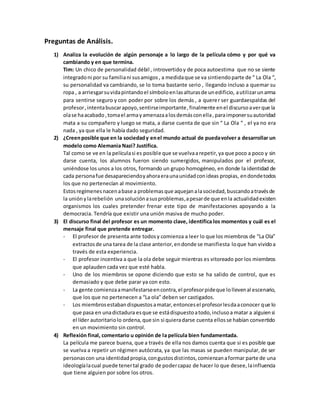 Preguntas de Análisis.
1) Analiza la evolución de algún personaje a lo largo de la película cómo y por qué va
cambiando y en que termina.
Tim: Un chico de personalidad débil , introvertidoy de poca autoestima que no se siente
integradoni por su familiani susamigos, a medidaque se va sintiendoparte de “ La Ola “,
su personalidad va cambiando, se lo toma bastante serio , llegando incluso a quemar su
ropa , a arriesgarsuvidapintandoel símboloenlasalturasde unedificio, autilizarunarma
para sentirse seguro y con poder por sobre los demás , a querer ser guardaespaldas del
profesor,intentabuscarapoyo,sentirseimportante,finalmente enel discursoaverque la
olase haacabado,tomael armayamenazaalosdemásconella,paraimponersuautoridad
mata a su compañero y luego se mata, a darse cuenta de que sin “ La Ola “ , el ya no era
nada , ya que ella le había dado seguridad.
2) ¿Creenposible que en la sociedady enel mundo actual de puedavolver a desarrollar un
modelo como Alemania Nazi? Justifica.
Tal como se ve en la películasi es posible que se vuelvaarepetir, ya que poco a poco y sin
darse cuenta, los alumnos fueron siendo sumergidos, manipulados por el profesor,
uniéndose los unos a los otros, formando un grupo homogéneo, en donde la identidad de
cada personafue desapareciendoyahoraeraunaunidadconideas propias, endondetodos
los que no pertenecían al movimiento.
Estosregímenesnacenabase a problemasque aquejanalasociedad,buscandoatravésde
la uniónylarebelión unasoluciónasusproblemas,apesarde que enla actualidadexisten
organismos los cuales pretender frenar este tipo de manifestaciones apoyando a la
democracia. Tendría que existir una unión masiva de mucho poder.
3) El discurso final del profesor es un momento clave, identifica los momentos y cuál es el
mensaje final que pretende entregar.
- El profesor de presenta ante todosy comienza a leer lo que los miembros de “La Ola”
extractosde una tarea de la clase anterior,endonde se manifiesta loque han vividoa
través de esta experiencia.
- El profesor incentiva a que la ola debe seguir mientras es vitoreado por los miembros
que aplauden cada vez que esté habla.
- Uno de los miembros se opone diciendo que esto se ha salido de control, que es
demasiado y que debe parar ya con esto.
- La gente comienzaamanifestarseencontra,el profesorpideque lollevenal escenario,
que los que no pertenecen a “La ola” deben ser castigados.
- Los miembrosestabandispuestosamatar,entoncesel profesorlesdaaconocer que lo
que pasa en unadictadura esque se estádispuestoatodo,inclusoa matar a alguiensi
el líder autoritariolo ordena,que sin si quieradarse cuenta ellosse habían convertido
en un movimiento sin control.
4) Reflexión final, comentario u opinión de la película bien fundamentada.
La película me parece buena, que a través de ella nos damos cuenta que si es posible que
se vuelva a repetir un régimen autócrata, ya que las masas se pueden manipular, de ser
personascon una identidadpropia,congustosdistintos,comienzanaformar parte de una
ideologíalacual puede tenertal grado de podercapaz de hacer lo que desee,lainfluencia
que tiene alguien por sobre los otros.
 