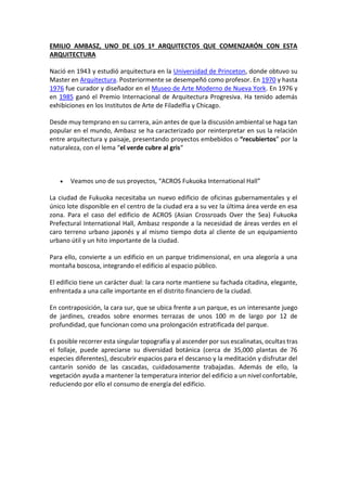 EMILIO AMBASZ, UNO DE LOS 1º ARQUITECTOS QUE COMENZARÓN CON ESTA
ARQUITECTURA
Nació en 1943 y estudió arquitectura en la Universidad de Princeton, donde obtuvo su
Master en Arquitectura. Posteriormente se desempeñó como profesor. En 1970 y hasta
1976 fue curador y diseñador en el Museo de Arte Moderno de Nueva York. En 1976 y
en 1985 ganó el Premio Internacional de Arquitectura Progresiva. Ha tenido además
exhibiciones en los Institutos de Arte de Filadelfia y Chicago.
Desde muy temprano en su carrera, aún antes de que la discusión ambiental se haga tan
popular en el mundo, Ambasz se ha caracterizado por reinterpretar en sus la relación
entre arquitectura y paisaje, presentando proyectos embebidos o “recubiertos” por la
naturaleza, con el lema “el verde cubre al gris“
 Veamos uno de sus proyectos, “ACROS Fukuoka International Hall”
La ciudad de Fukuoka necesitaba un nuevo edificio de oficinas gubernamentales y el
único lote disponible en el centro de la ciudad era a su vez la última área verde en esa
zona. Para el caso del edificio de ACROS (Asian Crossroads Over the Sea) Fukuoka
Prefectural International Hall, Ambasz responde a la necesidad de áreas verdes en el
caro terreno urbano japonés y al mismo tiempo dota al cliente de un equipamiento
urbano útil y un hito importante de la ciudad.
Para ello, convierte a un edificio en un parque tridimensional, en una alegoría a una
montaña boscosa, integrando el edificio al espacio público.
El edificio tiene un carácter dual: la cara norte mantiene su fachada citadina, elegante,
enfrentada a una calle importante en el distrito financiero de la ciudad.
En contraposición, la cara sur, que se ubica frente a un parque, es un interesante juego
de jardines, creados sobre enormes terrazas de unos 100 m de largo por 12 de
profundidad, que funcionan como una prolongación estratificada del parque.
Es posible recorrer esta singular topografía y al ascender por sus escalinatas, ocultas tras
el follaje, puede apreciarse su diversidad botánica (cerca de 35,000 plantas de 76
especies diferentes), descubrir espacios para el descanso y la meditación y disfrutar del
cantarín sonido de las cascadas, cuidadosamente trabajadas. Además de ello, la
vegetación ayuda a mantener la temperatura interior del edificio a un nivel confortable,
reduciendo por ello el consumo de energía del edificio.
 