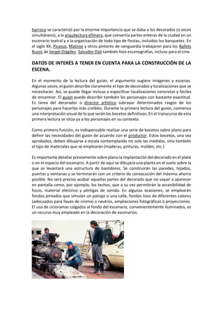 barroco se caracterizó por la enorme importancia que se daba a los decorados (a veces
simultáneos), a la arquitectura efímera, que convertía partes enteras de la ciudad en un
escenario teatral y a la organización de todo tipo de fiestas, incluidos los banquetes. En
el siglo XX, Picasso, Matisse y otros pintores de vanguardia trabajaron para los Ballets
Rusos de Sergéi Diágilev. Salvador Dalí también hizo escenografías, incluso para el cine.
DATOS DE INTERÉS A TENER EN CUENTA PARA LA CONSTRUCCIÓN DE LA
ESCENA.
En el momento de la lectura del guion, el argumento sugiere imágenes y escenas.
Algunas veces, el guion describe claramente el tipo de decorados y localizaciones que se
necesitarán. Así, se puede llegar incluso a especificar localizaciones concretas y fáciles
de encontrar. El guion puede describir también los personajes con bastante exactitud.
Es tarea del decorador o director artístico subrayar determinados rasgos de los
personajes para hacerlos más creíbles. Durante la primera lectura del guion, comienza
una interpretación visual de lo que serán los bocetos definitivos. En el transcurso de esta
primera lectura se sitúa ya a los personajes en su contexto.
Como primera función, es indispensable realizar una serie de bocetos sobre plano para
definir las necesidades del guion de acuerdo con el productor. Estos bocetos, una vez
aprobados, deben dibujarse a escala contemplando no solo las medidas, sino también
el tipo de materiales que se emplearán (maderas, pinturas, moldes, etc.)
Es importante detallar previamente sobre plano la implantación del decorado en el plató
o en el espacio del escenario. A partir de aquí se dibujará una planta en el suelo sobre la
que se levantará una estructura de bastidores. Se construirán las paredes, tejados,
puertas y ventanas y se terminarán con un criterio de consecución del máximo ahorro
posible. No será preciso acabar aquellas partes del decorado que no vayan a aparecer
en pantalla como, por ejemplo, los techos, que a su vez permitirán la accesibilidad de
focos, material eléctrico y pértigas de sonido. En algunas ocasiones, se emplearán
fondos pintados que simulan un paisaje o una calle, fondos lisos de diferentes colores
(adecuados para llaves de croma) o neutros, ampliaciones fotográficas o proyecciones.
El uso de cicloramas colgados al fondo del escenario, convenientemente iluminados, es
un recurso muy empleado en la decoración de escenarios.
 