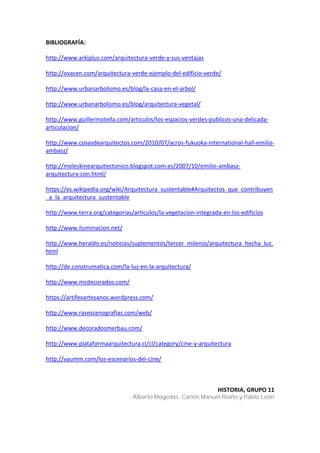 BIBLIOGRAFÍA:
http://www.arkiplus.com/arquitectura-verde-y-sus-ventajas
http://ovacen.com/arquitectura-verde-ejemplo-del-edificio-verde/
http://www.urbanarbolismo.es/blog/la-casa-en-el-arbol/
http://www.urbanarbolismo.es/blog/arquitectura-vegetal/
http://www.guillermotella.com/articulos/los-espacios-verdes-publicos-una-delicada-
articulacion/
http://www.cosasdearquitectos.com/2010/07/acros-fukuoka-international-hall-emilio-
ambasz/
http://moleskinearquitectonico.blogspot.com.es/2007/10/emilio-ambasz-
arquitectura-con.html/
https://es.wikipedia.org/wiki/Arquitectura_sustentable#Arquitectos_que_contribuyen
_a_la_arquitectura_sustentable
http://www.terra.org/categorias/articulos/la-vegetacion-integrada-en-los-edificios
http://www.iluminacion.net/
http://www.heraldo.es/noticias/suplementos/tercer_milenio/arquitectura_hecha_luz.
html
http://de.construmatica.com/la-luz-en-la-arquitectura/
http://www.mcdecorados.com/
https://artifexartesanos.wordpress.com/
http://www.rasescenografias.com/web/
http://www.decoradosmerbau.com/
http://www.plataformaarquitectura.cl/cl/category/cine-y-arquitectura
http://vaumm.com/los-escenarios-del-cine/
HISTORIA, GRUPO 11
Alberto Mogedas, Carlos Manuel Riaño y Pablo León
 