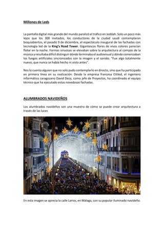Millones de Leds
La pantalla digital más grande del mundo paralizó el tráfico en Jeddah. Solo un poco más
lejos que los 300 invitados, los conductores de la ciudad saudí contemplaron
boquiabiertos, el pasado 9 de diciembre, el espectáculo inaugural de las fachadas con
tecnología led de la King’s Road Tower. Gigantescas flores de vivos colores parecían
flotar en la noche. Formas sinuosas se elevaban sobre la arquitectura al compás de la
música y resultaba difícil distinguir dónde terminaba el audiovisual y dónde comenzaban
los fuegos artificiales sincronizados con la imagen y el sonido. “Fue algo totalmente
nuevo, que nunca se había hecho ni visto antes”.
Nos lo cuenta alguien que no solo pudo contemplarlo en directo, sino que ha participado
en primera línea en su realización. Desde la empresa francesa Citiled, el ingeniero
informático zaragozano David Deza, como jefe de Proyectos, ha coordinado el equipo
técnico que ha ejecutado estas novedosas fachadas.
ALUMBRADOS NAVIDEÑOS
Los alumbrados navideños son una muestra de cómo se puede crear arquitectura a
través de las luces
En esta imagen se aprecia la calle Larios, en Málaga, con su popular iluminado navideño.
 