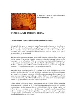 A la izquierda se ve un iluminado navideño
situado en Shangai, China.
EFECTOS NEGATIVOS. OTRO PUNTO DE VISTA.
ENTREVISTA A GLOGIARDO MARAGNO. La contaminación lumínica
A Gogliardo Maragno, un arquitecto brasileño que está realizando en Barcelona un
doctorado sobre “Arquitectura, Energía y Medio Ambiente”, le gusta hablar de cultura
de la penumbra versus cultura de la claridad. “Hemos pasado de una cultura de la
penumbra, en la que la fuente principal de iluminación era la luz natural, a una cultura
de la claridad o de exceso de luz”.
Maragno opina que muchas veces se tiende a sobreiluminar, tanto con luz artificial como
con luz natural. En las últimas décadas, “muchos arquitectos creían que cuanta más luz
mejor, pero no es así”, afirma. “Más luz no implica mejor iluminación. Hay que ir en
búsqueda de la calidad de esta luz y no de la cantidad”. El brasileño pone como ejemplos
Bauhaus o el mismo pabellón Mies van der Rohe de Barcelona, “que cuenta con grandes
ventanas”. En ambos casos, se tendía a un exceso de iluminación.
Según Maragno,“el problema es que en los países cálidos como España o Brasil, más luz
también significa más calor”. En este sentido, el arquitecto hace un llamamiento para
que se vuelvan a recuperar técnicas arquitectónicas del pasado que dejaban penetrar la
luz en las viviendas pero que evitaban que entrara el calor. Se refiere a patios, celosías,
persianas venecianas, etc. “Ahora todo esto se está empezando a recuperar pero
todavía se sigue iluminando más de la cuenta”, se lamenta
Para el arquitecto brasileño se trata tanto de una cuestión estética como de respeto al
medio ambiente. “El exceso de luz es molesto para los ojos e impide que nos sintamos
cómodos, pero también es un problema medioambiental. Más luz natural implica más
calor y consumo energético en aire acondicionado. Por otro lado, si la luz es artificial
estamos también consumiendo energía”. Pero no toda la culpa es de los arquitectos.
Maragno explica que también es “un problema de malos hábitos, los propios usuarios
tienden a menospreciar la luz natural”.
 