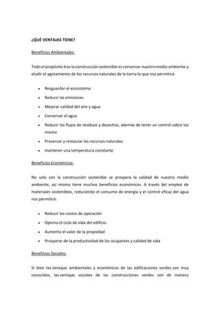 ¿QUÉ VENTAJAS TIENE?
Beneficios Ambientales:
Todo el propósito tras la construcción sostenible es conservar nuestro medio ambiente y
eludir el agotamiento de los recursos naturales de la tierra lo que nos permitirá:
 Resguardar el ecosistema
 Reducir las emisiones
 Mejorar calidad del aire y agua
 Conservar el agua
 Reducir los flujos de residuos y desechos, además de tener un control sobre los
mismo
 Preservar y restaurar los recursos naturales
 mantener una temperatura constante
Beneficios Económicos:
No solo con la construcción sostenible se prospera la calidad de nuestro medio
ambiente, así mismo tiene muchos beneficios económicos. A través del empleo de
materiales sostenibles, reduciendo el consumo de energía y el control eficaz del agua
nos permitirá:
 Reducir los costos de operación
 Optima el ciclo de vida del edificio
 Aumenta el valor de la propiedad
 Prosperar de la productividad de los ocupantes y calidad de vida
Beneficios Sociales:
Si bien las ventajas ambientales y económicos de las edificaciones verdes son muy
conocidos, las ventajas sociales de las construcciones verdes son de manera
 