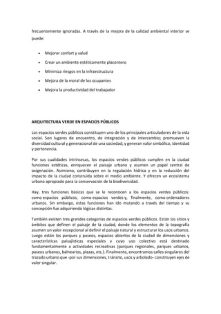 frecuentemente ignoradas. A través de la mejora de la calidad ambiental interior se
puede:
 Mejorar confort y salud
 Crear un ambiente estéticamente placentero
 Minimiza riesgos en la infraestructura
 Mejora de la moral de los ocupantes
 Mejora la productividad del trabajador
ARQUITECTURA VERDE EN ESPACIOS PÚBLICOS
Los espacios verdes públicos constituyen uno de los principales articuladores de la vida
social. Son lugares de encuentro, de integración y de intercambio; promueven la
diversidad cultural y generacional de una sociedad; y generan valor simbólico, identidad
y pertenencia.
Por sus cualidades intrínsecas, los espacios verdes públicos cumplen en la ciudad
funciones estéticas, enriquecen el paisaje urbano y asumen un papel central de
oxigenación. Asimismo, contribuyen en la regulación hídrica y en la reducción del
impacto de la ciudad construida sobre el medio ambiente. Y ofrecen un ecosistema
urbano apropiado para la conservación de la biodiversidad.
Hay, tres funciones básicas que se le reconocen a los espacios verdes públicos:
como espacios públicos, como espacios verdes y, finalmente, como ordenadores
urbanos. Sin embargo, estas funciones han ido mutando a través del tiempo y su
concepción fue adquiriendo lógicas distintas.
También existen tres grandes categorías de espacios verdes públicos. Están los sitios y
ámbitos que definen el paisaje de la ciudad, donde los elementos de la topografía
asumen un valor excepcional al definir el paisaje natural y estructurar los usos urbanos.
Luego están los parques y paseos, espacios abiertos de la ciudad de dimensiones y
características paisajísticas especiales y cuyo uso colectivo está destinado
fundamentalmente a actividades recreativas (parques regionales, parques urbanos,
paseos urbanos, balnearios, plazas, etc.). Finalmente, encontramos calles singulares del
trazado urbano que -por sus dimensiones, tránsito, usos y arbolado- constituyen ejes de
valor singular.
 