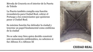 CIUDAD REAL
Bóveda de Crucería en el interior de la Puerta
de Toledo
La Puerta también cumplía una función
recaudatoria para Ciudad Real, cobrar el
Portazgo a los comerciantes que quisieran
pasar a Ciudad Real.
Su máxima función fue defender la ciudad y
tenerme un papel fundamental como emblema
de la ciudad
No se sabe muy bien quien decidio construir
este monumento emblemático, no sabemos si
fue Alfonso X o Alfonso XI
 