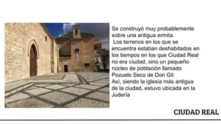 CIUDAD REAL
Se construyó muy probablemente
sobre una antigua ermita.
Los terrenos en los que se
encuentra estaban deshabitados en
los tiempos en los que Ciudad Real
no era ciudad, sino un pequeño
núcleo de población llamado
Pozuelo Seco de Don Gil.
Así, siendo la iglesia más antigua
de la ciudad, estuvo ubicada en la
Judería
 