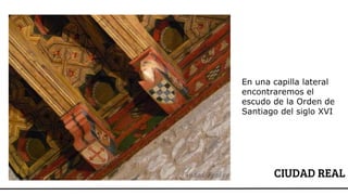 CIUDAD REAL
En una capilla lateral
encontraremos el
escudo de la Orden de
Santiago del siglo XVI
 