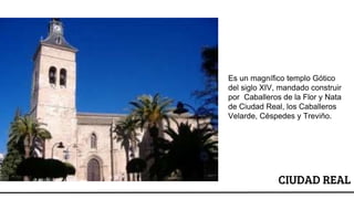 CIUDAD REAL
Es un magnífico templo Gótico
del siglo XIV, mandado construir
por Caballeros de la Flor y Nata
de Ciudad Real, los Caballeros
Velarde, Céspedes y Treviño.
 