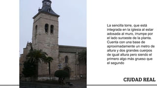 CIUDAD REAL
La sencilla torre, que está
integrada en la iglesia al estar
adosada al muro, irrumpe por
el lado suroeste de la planta.
Cuenta con una base de
aproximadamente un metro de
altura y dos grandes cuerpos
de igual altura pero siendo el
primero algo más grueso que
el segundo
 