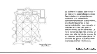 CIUDAD REAL
La planta de la iglesia es basilical y
de tres naves separadas por pilares
fasciculados con ocho columnas
adosadas. Las naves están
compartimentadas en cuatro tramos,
siendo el más grande el más
cercano al ábside y más pequeño el
más cercano a los pies y de un
tamaño medio los dos centrales. La
nave central es algo más ancha y un
poco más alta. La iglesia, a pesar de
su robustez, es claro ejemplo de los
dictados del gótico, buscando unos
interiores abiertos y luminosos.
 