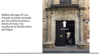 Edificio del siglo XV con
Portada en piedra formada
por dos columnas jónicas,
balcón de forja y los
escudos de la Familia Pérez
del Pulgar. ESCUDO
 