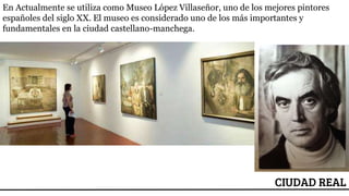 ESCUDO
CIUDAD REAL
En Actualmente se utiliza como Museo López Villaseñor, uno de los mejores pintores
españoles del siglo XX. El museo es considerado uno de los más importantes y
fundamentales en la ciudad castellano-manchega.
 