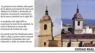 ESCUDO
CIUDAD REAL
La primera torre habría sido parte
de la iglesia parroquial de época de
Alfonso X el Sabio y destruida al
iniciarse el proyecto constructivo
de la nueva catedral en el siglo XV.
A mediados del siglo XVI se
construyó la torre de la catedral, la
cual se destruyó a causa del
terremoto de Lisboa de 1755.
La actual torre fue finalizada entre
1827 y 1835 y posee cuatro cuerpos
prismáticos rematados por uno
ochavado y mide 62 metro altura.
 