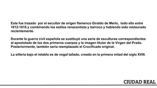 ESCUDO
CIUDAD REAL
Este fue trazado por el escultor de origen flamenco Giraldo de Merlo, todo ello entre
1612-1616 y combinando los estilos renacentista y barroco y habiendo sido restaurado
recientemente.
Durante la guerra civil española se sustituyó una serie de esculturas correspondientes
al apostolado de los dos primeros cuerpos y la imagen titular de la Virgen del Prado.
Posteriormente, también sería reemplazado el Crucificado original.
La sillería bajo el retablo es de nogal tallado, creado en la primera mitad del siglo XVIII.
 