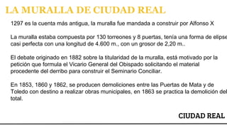 CIUDAD REAL
LA MURALLA DE CIUDAD REAL
1297 es la cuenta más antigua, la muralla fue mandada a construir por Alfonso X
La muralla estaba compuesta por 130 torreones y 8 puertas, tenía una forma de elipse
casi perfecta con una longitud de 4.600 m., con un grosor de 2,20 m..
El debate originado en 1882 sobre la titularidad de la muralla, está motivado por la
petición que formula el Vicario General del Obispado solicitando el material
procedente del derribo para construir el Seminario Conciliar.
En 1853, 1860 y 1862, se producen demoliciones entre las Puertas de Mata y de
Toledo con destino a realizar obras municipales, en 1863 se practica la demolición del
total.
 