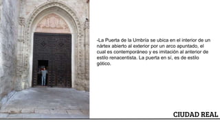 ESCUDO
CIUDAD REAL
-La Puerta de la Umbría se ubica en el interior de un
nártex abierto al exterior por un arco apuntado, el
cual es contemporáneo y es imitación al anterior de
estilo renacentista. La puerta en sí, es de estilo
gótico.
 