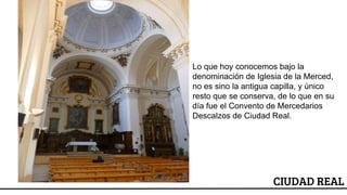 ESCUDO
Lo que hoy conocemos bajo la
denominación de Iglesia de la Merced,
no es sino la antigua capilla, y único
resto que se conserva, de lo que en su
día fue el Convento de Mercedarios
Descalzos de Ciudad Real.
CIUDAD REAL
 