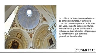 ESCUDO
La cubierta de la nave es una bóveda
de cañón con lunetos, y tanto esta
como las paredes aparecen enlucidas
con yeso, cubierto este con pinturas,
fórmula con la que se disimulaba la
pobreza de los materiales utilizados en
su construcción, que consistía
generalmente en ladrillo
CIUDAD REAL
 