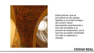 ESCUDO
CIUDAD REAL
Estas pinturas, que se
encuentran en las capillas
laterales y en el lado contiguo
del crucero, fueron
descubiertas recientemente y
han sido sometidas a un
proceso de restauración, por lo
que hoy se pueden contemplar
con todo su esplendor y
colorido.
 