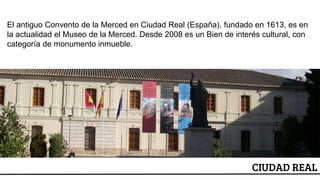 ESCUDO
CIUDAD REAL
El antiguo Convento de la Merced en Ciudad Real (España), fundado en 1613, es en
la actualidad el Museo de la Merced. Desde 2008 es un Bien de interés cultural, con
categoría de monumento inmueble.
 