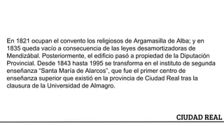 CIUDAD REAL
En 1821 ocupan el convento los religiosos de Argamasilla de Alba; y en
1835 queda vacío a consecuencia de las leyes desamortizadoras de
Mendizábal. Posteriormente, el edificio pasó a propiedad de la Diputación
Provincial. Desde 1843 hasta 1995 se transforma en el instituto de segunda
enseñanza “Santa María de Alarcos”, que fue el primer centro de
enseñanza superior que existió en la provincia de Ciudad Real tras la
clausura de la Universidad de Almagro.
 