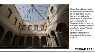 ESCUDO
CIUDAD REAL
El que fuera Convento de
los Mercedarios Descalzos
de Ciudad Real, estaba
formado por la Iglesia
actual, todo el edificio del
que fue Instituto de
Enseñanza Secundaria de
Nuestra Señora de Alarcos,
y parte del actual Palacio
de la Diputación,
apareciendo la Iglesia
empotrada entre los dos
edificios.
 