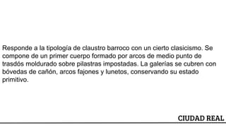 CIUDAD REAL
Responde a la tipología de claustro barroco con un cierto clasicismo. Se
compone de un primer cuerpo formado por arcos de medio punto de
trasdós moldurado sobre pilastras impostadas. La galerías se cubren con
bóvedas de cañón, arcos fajones y lunetos, conservando su estado
primitivo.
 
