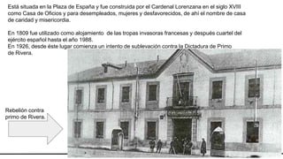 ESCUDO
CIUDAD REAL
Está situada en la Plaza de España y fue construida por el Cardenal Lorenzana en el siglo XVIII
como Casa de Oficios y para desempleados, mujeres y desfavorecidos, de ahí el nombre de casa
de caridad y misericordia.
En 1809 fue utilizado como alojamiento de las tropas invasoras francesas y después cuartel del
ejército español hasta el año 1988.
En 1926, desde éste lugar comienza un intento de sublevación contra la Dictadura de Primo
de Rivera.
Rebelión contra
primo de Rivera.
 