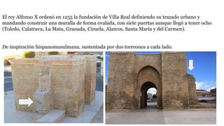El rey Alfonso X ordenó en 1255 la fundación de Villa Real definiendo su trazado urbano y
mandando construir una muralla de forma ovalada, con siete puertas aunque llegó a tener ocho
(Toledo, Calatrava, La Mata, Granada, Ciruela, Alarcos, Santa María y del Carmen).
De inspiración hispanomusulmana, sustentada por dos torreones a cada lado.
 