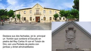Destaca sus dos fachadas, en la principal
un frontón que contiene el Escudo en
piedra del Rey Carlos III con el Toisón de
Oro; con una Portada de piedra con
jambas y dintel almohadillados
 