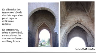 CIUDAD REAL
En el interior dos
tramos con bóveda
de arista separados
por el espacio
dedicado al
rastrillo.
En extramuros,
sobre el arco ojival,
un escudo con las
armas castellanas -
castillos y leones.
 