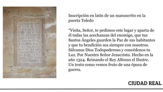 CIUDAD REAL
Inscripción en latín de un manuscrito en la
puerta Toledo
“Visita, Señor, te pedimos este lugar y aparta de
él todas las acechanzas del enemigo, que tus
Santos Ángeles guarden la Paz de sus habitantes
y que tu bendición sea siempre con nosotros.
Sálvanos Dios Todopoderoso y concédenos tu
Luz. Por Nuestro Señor Jesucristo. Hecho en la
año 1324. Reinando el Rey Alfonso el Ilustre.
Un texto como vemos fruto de una época de
guerra.
 