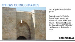 CIUDAD REAL
OTRAS CURIOSIDADES
Una arquitectura de estilo
gótico
Encontramos la Portada,
formada por un arco de
herradura sobre dicho arco
hay que destacar el Escudo
del Rey Alfonso X “El Sabio”
con las armas de Castilla y
León
 