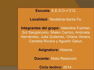 Escuela: E.E.S.O n°212.
Localidad: Teodelina-Santa Fe.
Integrantes del grupo: Valentina Fulcheri,
Sol Sangiácomo, Malen Carrizo, Antonela
Hernández, Julia Gutierrez, Oriana Verano,
Candela Rivoira y Agustín Galun.
Asignatura: Historia.
Docente: Nidia Restovich.
Ciclo lectivo: 2014.
 