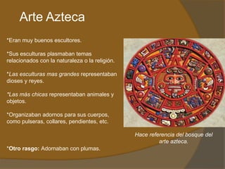 Arte Azteca
*Eran muy buenos escultores.
*Sus esculturas plasmaban temas
relacionados con la naturaleza o la religión.
*Las esculturas mas grandes representaban
dioses y reyes.
*Las más chicas representaban animales y
objetos.
*Organizaban adornos para sus cuerpos,
como pulseras, collares, pendientes, etc.
*Otro rasgo: Adornaban con plumas.
Hace referencia del bosque del
arte azteca.
 
