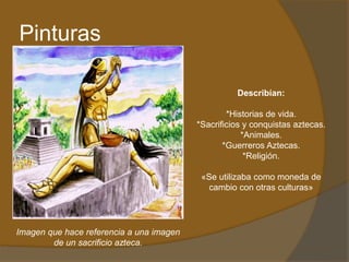 Pinturas
Describían:
*Historias de vida.
*Sacrificios y conquistas aztecas.
*Animales.
*Guerreros Aztecas.
*Religión.
«Se utilizaba como moneda de
cambio con otras culturas»
Imagen que hace referencia a una imagen
de un sacrificio azteca.
 
