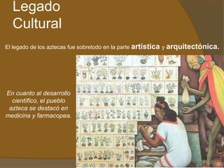 Legado
Cultural
El legado de los aztecas fue sobretodo en la parte artística y arquitectónica.
En cuanto al desarrollo
científico, el pueblo
azteca se destacó en
medicina y farmacopea.
 